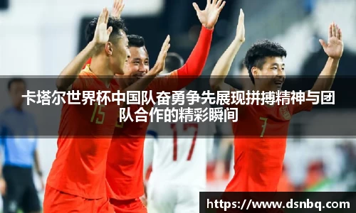 卡塔尔世界杯中国队奋勇争先展现拼搏精神与团队合作的精彩瞬间